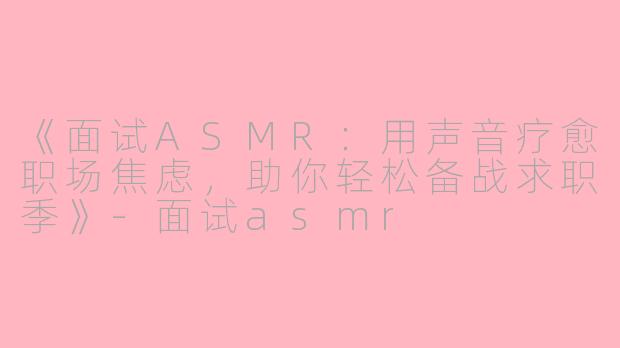 《面试ASMR：用声音疗愈职场焦虑，助你轻松备战求职季》-面试asmr