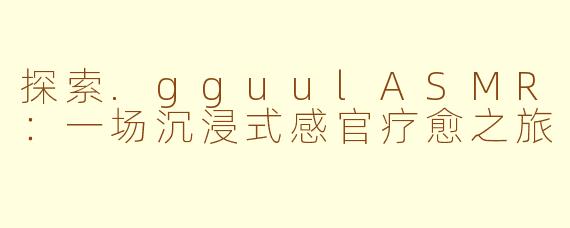 探索.gguulASMR：一场沉浸式感官疗愈之旅