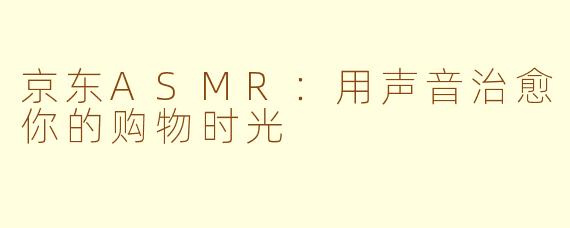京东ASMR：用声音治愈你的购物时光