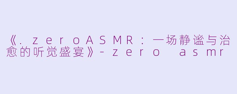 《.zeroASMR：一场静谧与治愈的听觉盛宴》-zero asmr