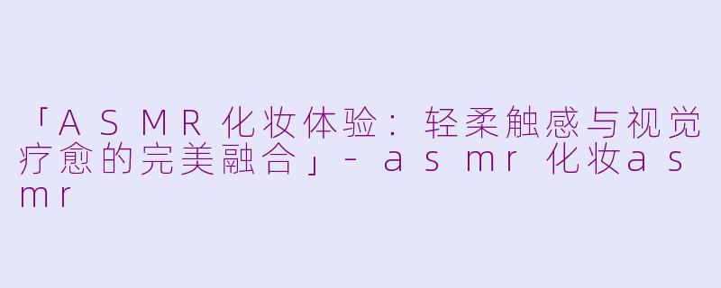 「ASMR化妆体验：轻柔触感与视觉疗愈的完美融合」-asmr化妆asmr
