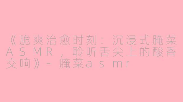 《脆爽治愈时刻：沉浸式腌菜ASMR，聆听舌尖上的酸香交响》-腌菜asmr