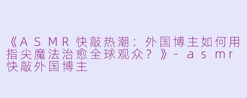 《ASMR快敲热潮：外国博主如何用指尖魔法治愈全球观众？》-asmr快敲外国博主