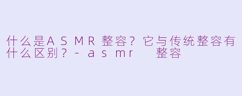 什么是ASMR整容?它与传统整容有什么区别?