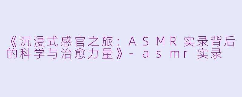 《沉浸式感官之旅：ASMR实录背后的科学与治愈力量》-asmr实录