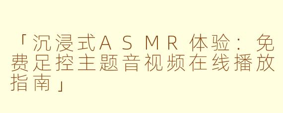 「沉浸式ASMR体验：免费足控主题音视频在线播放指南」