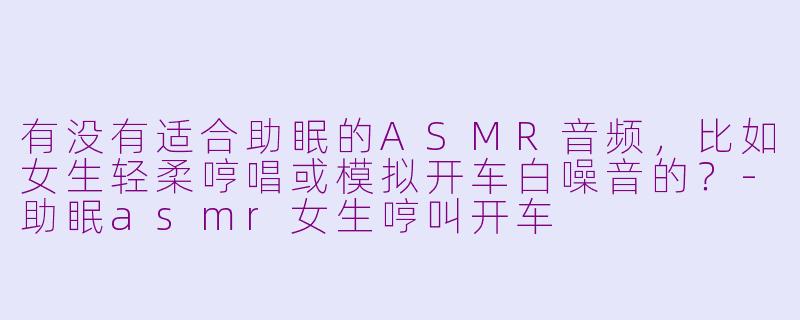 有没有适合助眠的ASMR音频，比如女生轻柔哼唱或模拟开车白噪音的？-助眠asmr女生哼叫开车