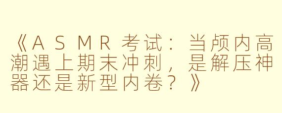 《ASMR考试：当颅内高潮遇上期末冲刺，是解压神器还是新型内卷？》