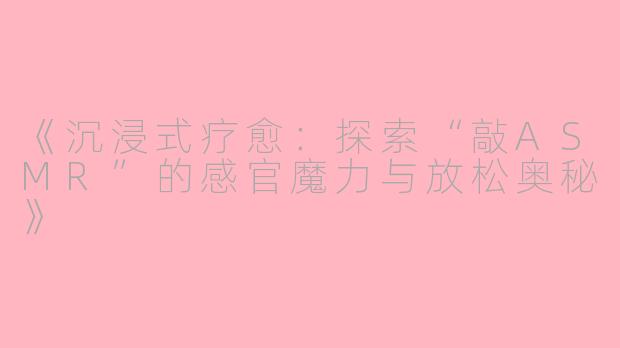 《沉浸式疗愈：探索“敲ASMR”的感官魔力与放松奥秘》