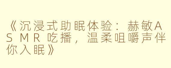 《沉浸式助眠体验：赫敏ASMR吃播，温柔咀嚼声伴你入眠》