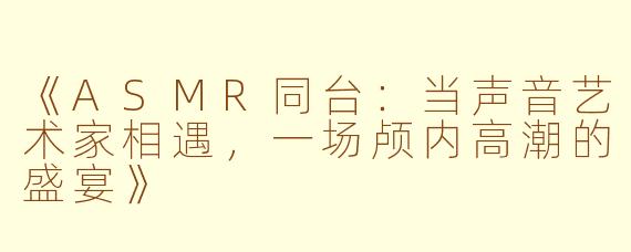 《ASMR同台：当声音艺术家相遇，一场颅内高潮的盛宴》