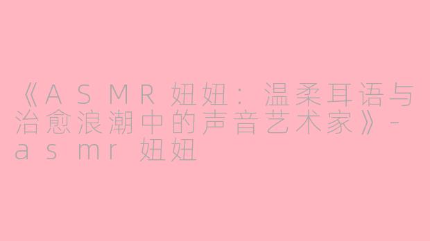 《ASMR妞妞：温柔耳语与治愈浪潮中的声音艺术家》-asmr妞妞