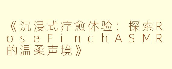 《沉浸式疗愈体验：探索RoseFinchASMR的温柔声境》