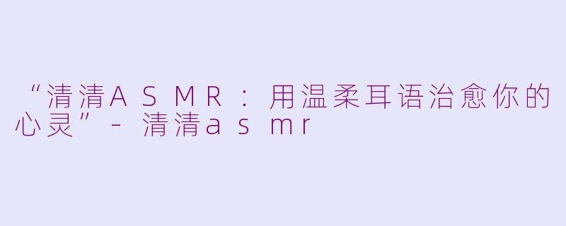 “清清ASMR：用温柔耳语治愈你的心灵”-清清asmr