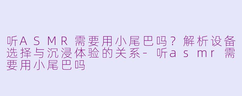 听ASMR需要用小尾巴吗？解析设备选择与沉浸体验的关系-听asmr需要用小尾巴吗