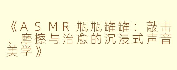 《ASMR瓶瓶罐罐：敲击、摩擦与治愈的沉浸式声音美学》