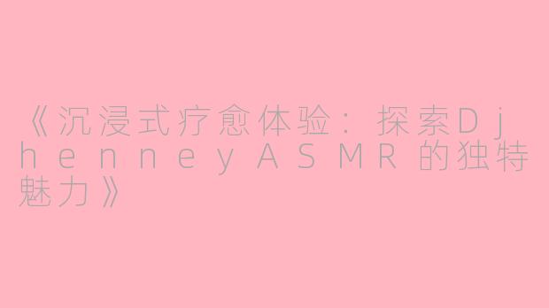 《沉浸式疗愈体验：探索DjhenneyASMR的独特魅力》