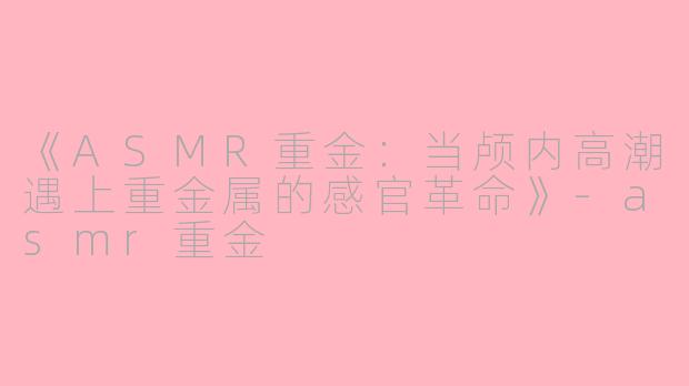 《ASMR重金：当颅内高潮遇上重金属的感官革命》-asmr重金