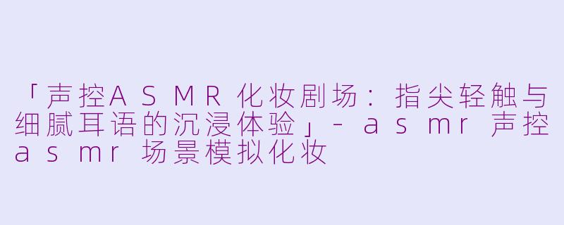 「声控ASMR化妆剧场：指尖轻触与细腻耳语的沉浸体验」-asmr声控asmr场景模拟化妆
