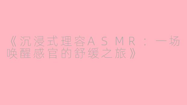 《沉浸式理容ASMR：一场唤醒感官的舒缓之旅》