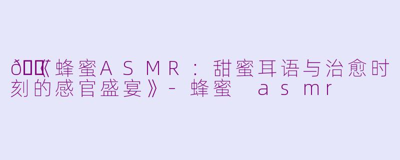 🍯《蜂蜜ASMR：甜蜜耳语与治愈时刻的感官盛宴》-蜂蜜 asmr