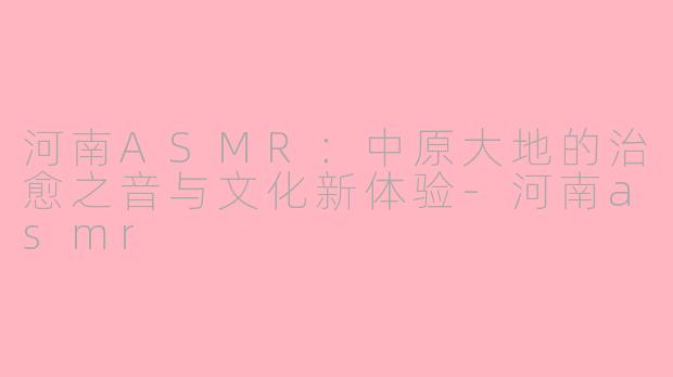 河南ASMR：中原大地的治愈之音与文化新体验-河南asmr
