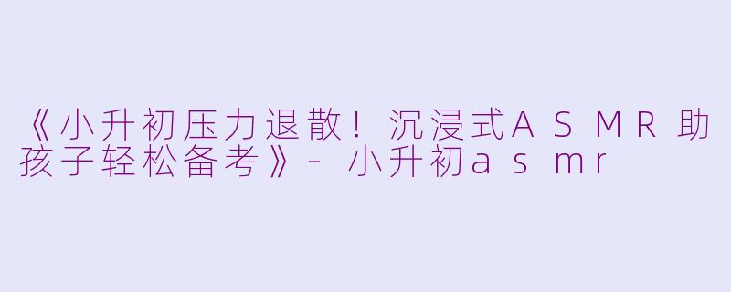 《小升初压力退散！沉浸式ASMR助孩子轻松备考》-小升初asmr