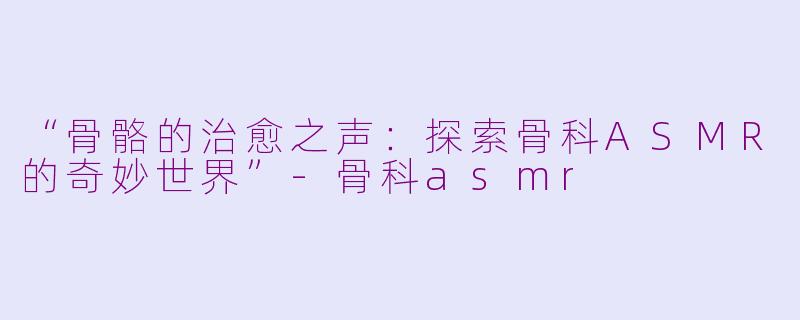 “骨骼的治愈之声：探索骨科ASMR的奇妙世界”-骨科asmr