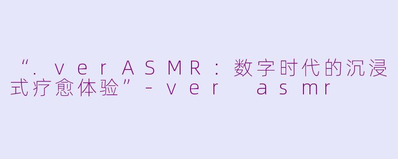 “.verASMR：数字时代的沉浸式疗愈体验”-ver asmr