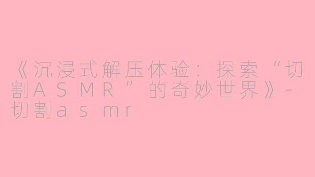 《沉浸式解压体验：探索“切割ASMR”的奇妙世界》-切割asmr