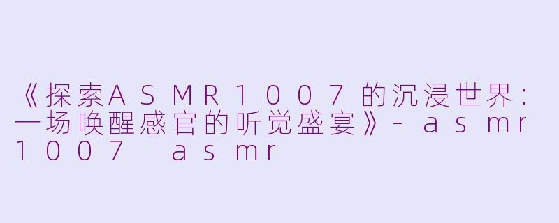 《探索ASMR1007的沉浸世界：一场唤醒感官的听觉盛宴》-asmr1007 asmr