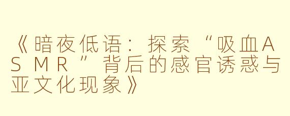《暗夜低语：探索“吸血ASMR”背后的感官诱惑与亚文化现象》