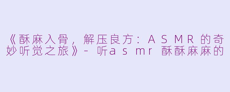 《酥麻入骨，解压良方：ASMR的奇妙听觉之旅》-听asmr酥酥麻麻的