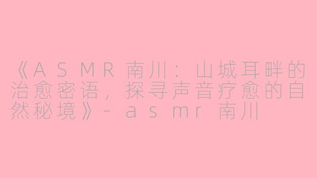 《ASMR南川：山城耳畔的治愈密语，探寻声音疗愈的自然秘境》-asmr南川