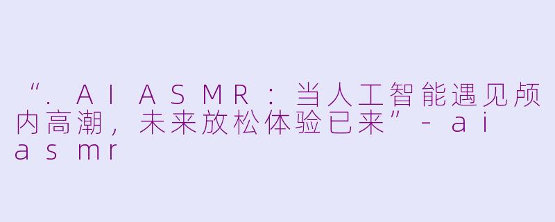 “.AIASMR：当人工智能遇见颅内高潮，未来放松体验已来”-ai asmr