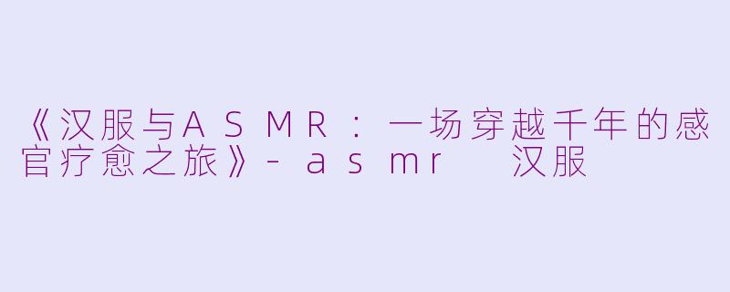 《汉服与ASMR：一场穿越千年的感官疗愈之旅》-asmr 汉服