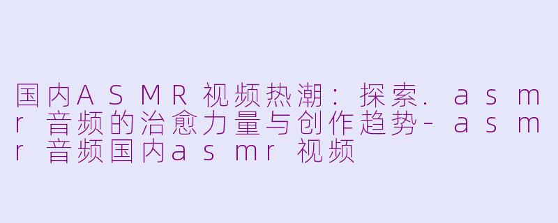 国内ASMR视频热潮：探索.asmr音频的治愈力量与创作趋势-asmr音频国内asmr视频