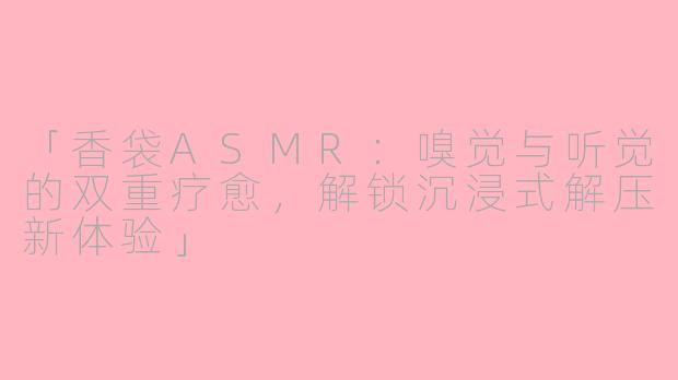 「香袋ASMR：嗅觉与听觉的双重疗愈，解锁沉浸式解压新体验」