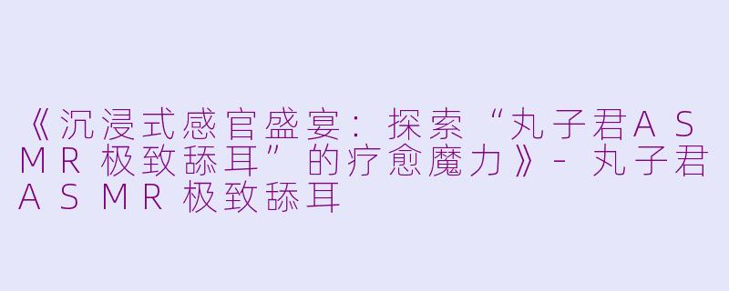 《沉浸式感官盛宴：探索“丸子君ASMR极致舔耳”的疗愈魔力》-丸子君ASMR极致舔耳