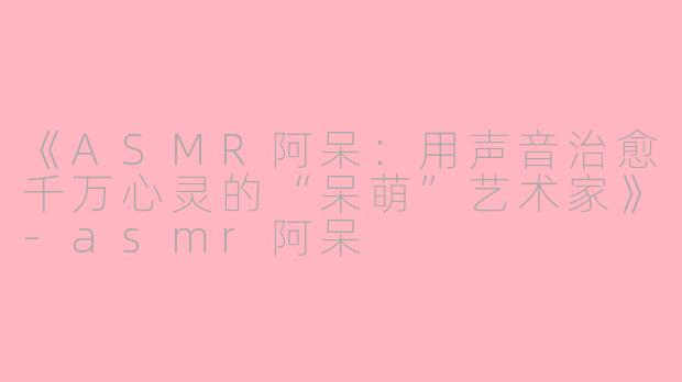 《ASMR阿呆：用声音治愈千万心灵的“呆萌”艺术家》-asmr阿呆