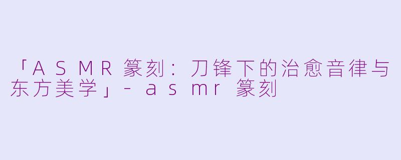 「ASMR篆刻：刀锋下的治愈音律与东方美学」-asmr篆刻