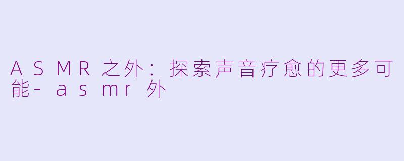 ASMR之外：探索声音疗愈的更多可能-asmr外