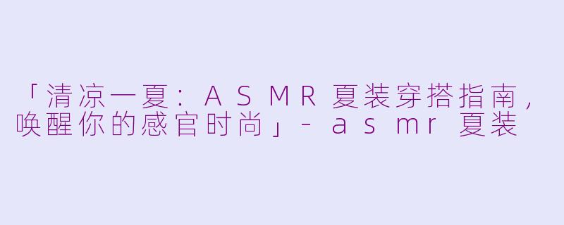 「清凉一夏：ASMR夏装穿搭指南，唤醒你的感官时尚」-asmr夏装
