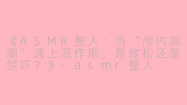 《ASMR整人：当“颅内高潮”遇上恶作剧，是放松还是惊吓？》-asmr整人