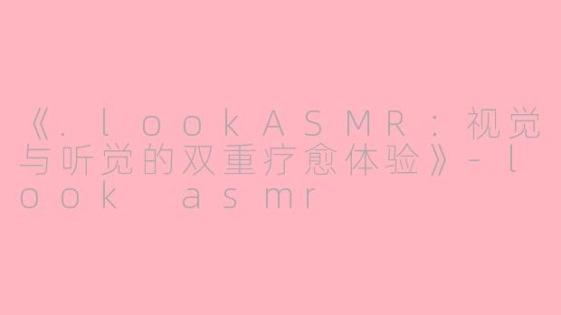 《.lookASMR：视觉与听觉的双重疗愈体验》-look asmr