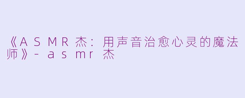 《ASMR杰：用声音治愈心灵的魔法师》-asmr杰