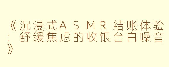 《沉浸式ASMR结账体验：舒缓焦虑的收银台白噪音》