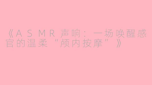 《ASMR声响：一场唤醒感官的温柔“颅内按摩”》