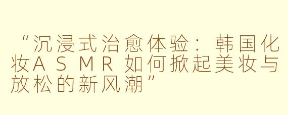 “沉浸式治愈体验：韩国化妆ASMR如何掀起美妆与放松的新风潮”