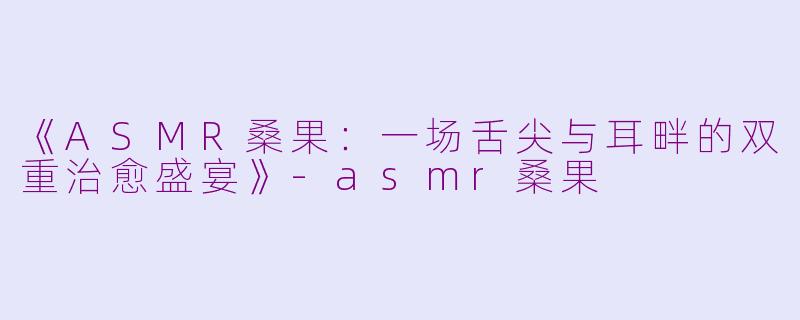 《ASMR桑果：一场舌尖与耳畔的双重治愈盛宴》-asmr桑果
